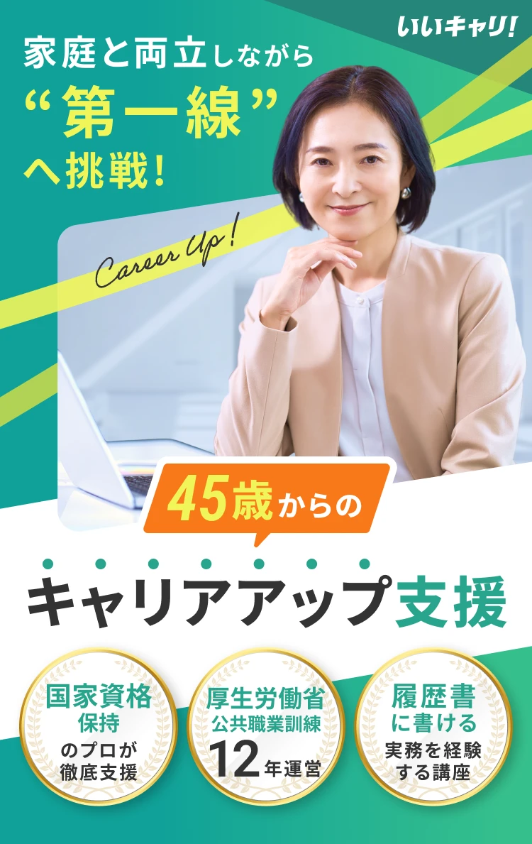 いいキャリ! 家庭と両立しながら“第一線”へ挑戦! 45歳からのキャリアアップ支援 国家資格保持のプロが徹底支援 厚生労働省公共職業訓練12年運営 履歴書に書ける実務を経験する講座