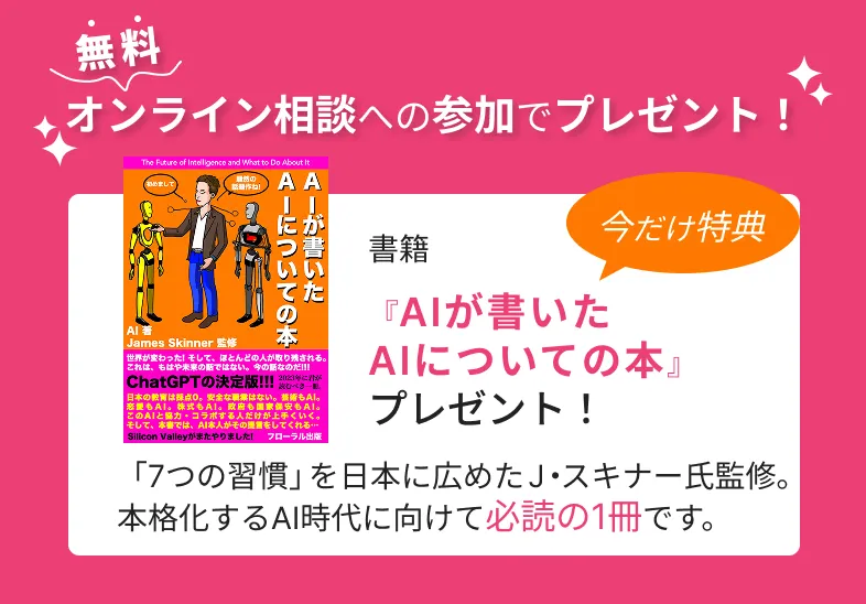 無料
          オンライン相談への参加でプレゼント！
          書籍
          今だけ特典
          『AIが書いた
          AIについての本』
          プレゼント！
          「7つの習慣」を日本に広めた J・スキナー氏監修。
          本格化するAI時代に向けて必読の1冊です。