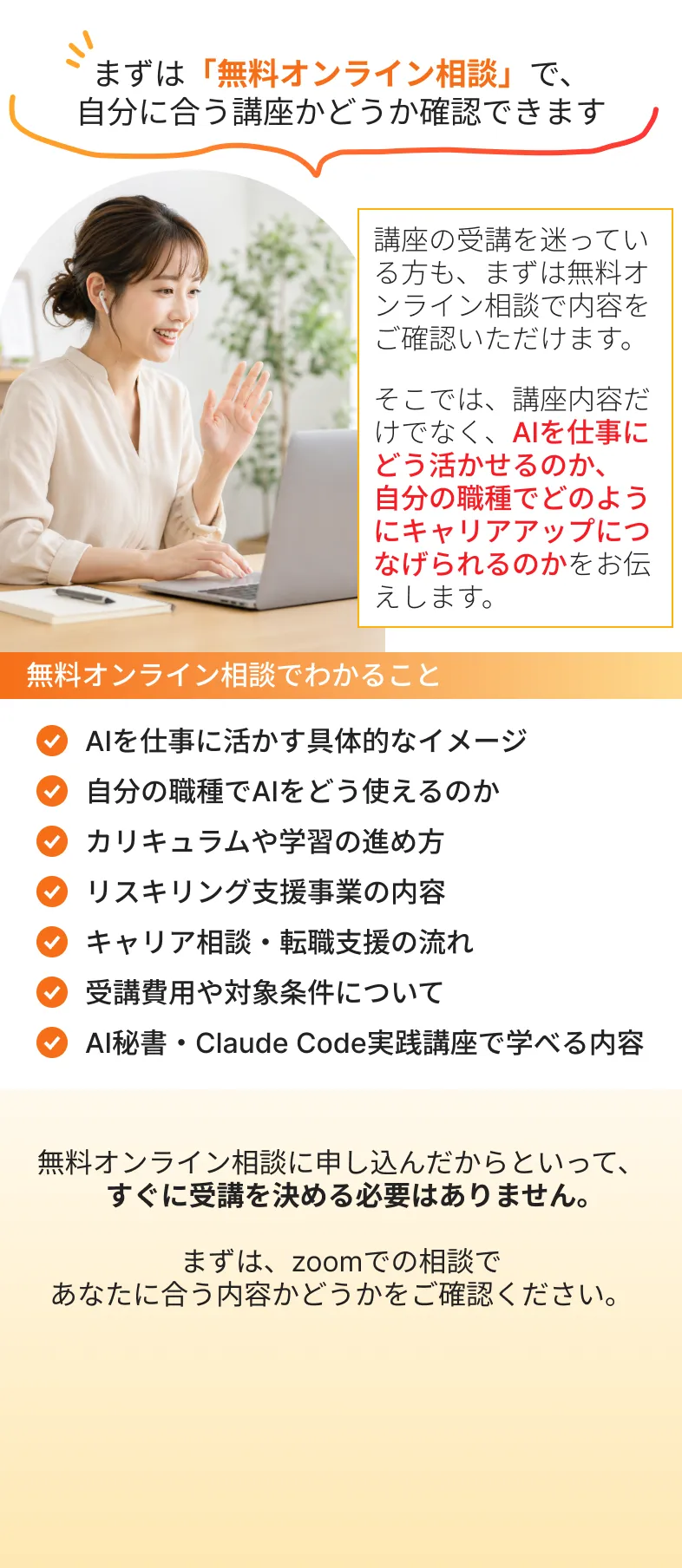 まずは「無料オンライン相談」で、
            自分に合う講座かどうか確認できます
            講座の受講を迷っている方も、まずは無料オンライン相談で内容をご確認いただけます。
            そこでは、講座内容だけでなく、AIを仕事にどう活かせるのか、自分の職種でどのようにキャリアアップにつなげられるのかをお伝えします。
            無料オンライン相談でわかること
            AIを仕事に活かす具体的なイメージ
            自分の職種でAIをどう使えるのか
            カリキュラムや学習の進め方
            リスキリング支援事業の内容
            キャリア相談・転職支援の流れ
            受講費用や対象条件について
            AI秘書・Claude Code実践講座で学べる内容
            無料オンライン相談に申し込んだからといって、
            　すぐに受講を決める必要はありません。
            
            まずは、zoomでの相談で
            あなたに合う内容かどうかをご確認ください。
            無料！1分で完了！