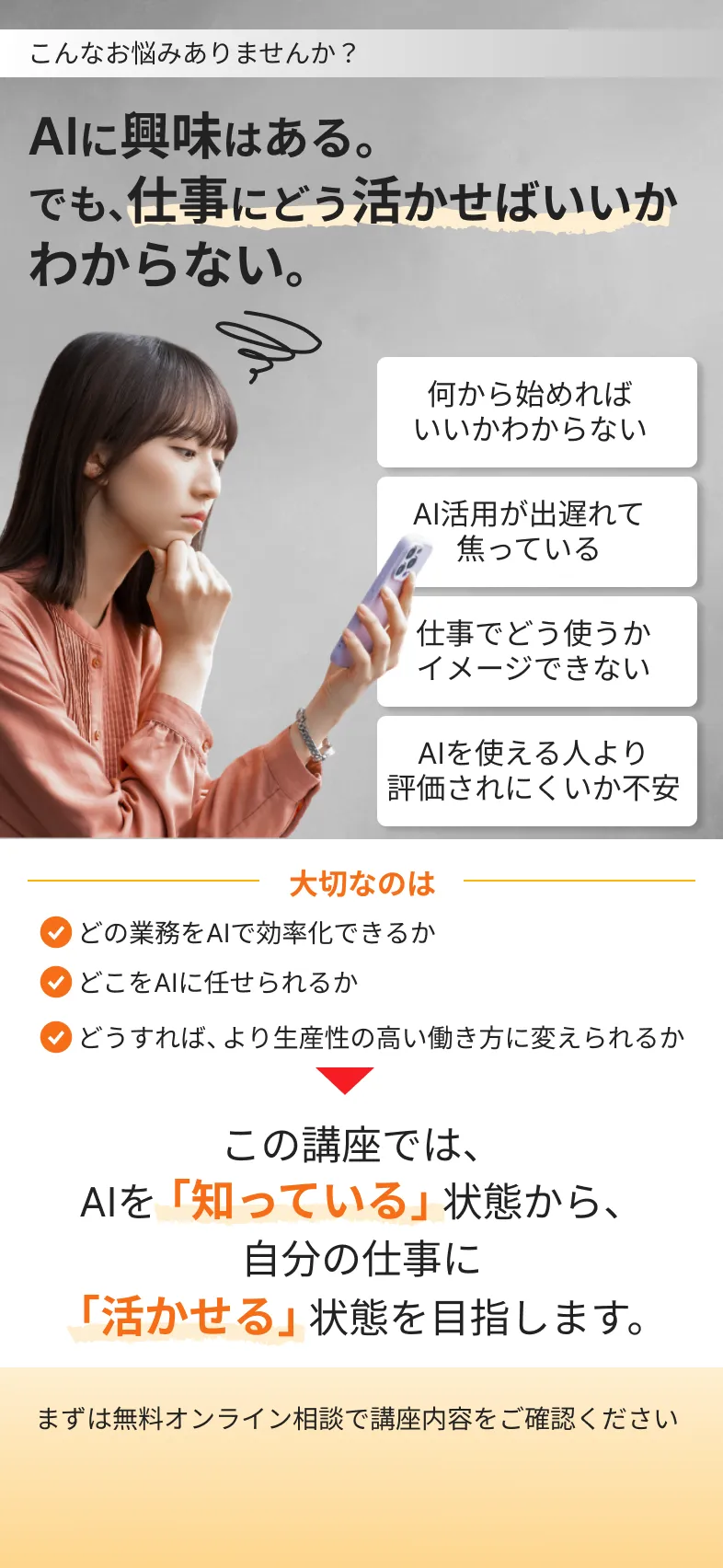 こんなお悩みありませんか？
            AIに興味はある。でも、仕事にどう活かせばいいか
            わからない。
            何から始めれば
            いいかわからない
            AI活用が出遅れて
            焦っている
            仕事でどう使うか
            イメージできない
            AIを使える人より評価されにくいか不安
            大切なのは
            どの業務をAIで効率化できるか
            どこをAIに任せられるか
            どうすれば、より生産性の高い働き方に変えられるか
            この講座では、
            AIを「知っている」状態から、
            自分の仕事に
            「活かせる」状態を目指します。
            まずは無料オンライン相談で講座内容をご確認ください
            無料オンライン相談に申し込む