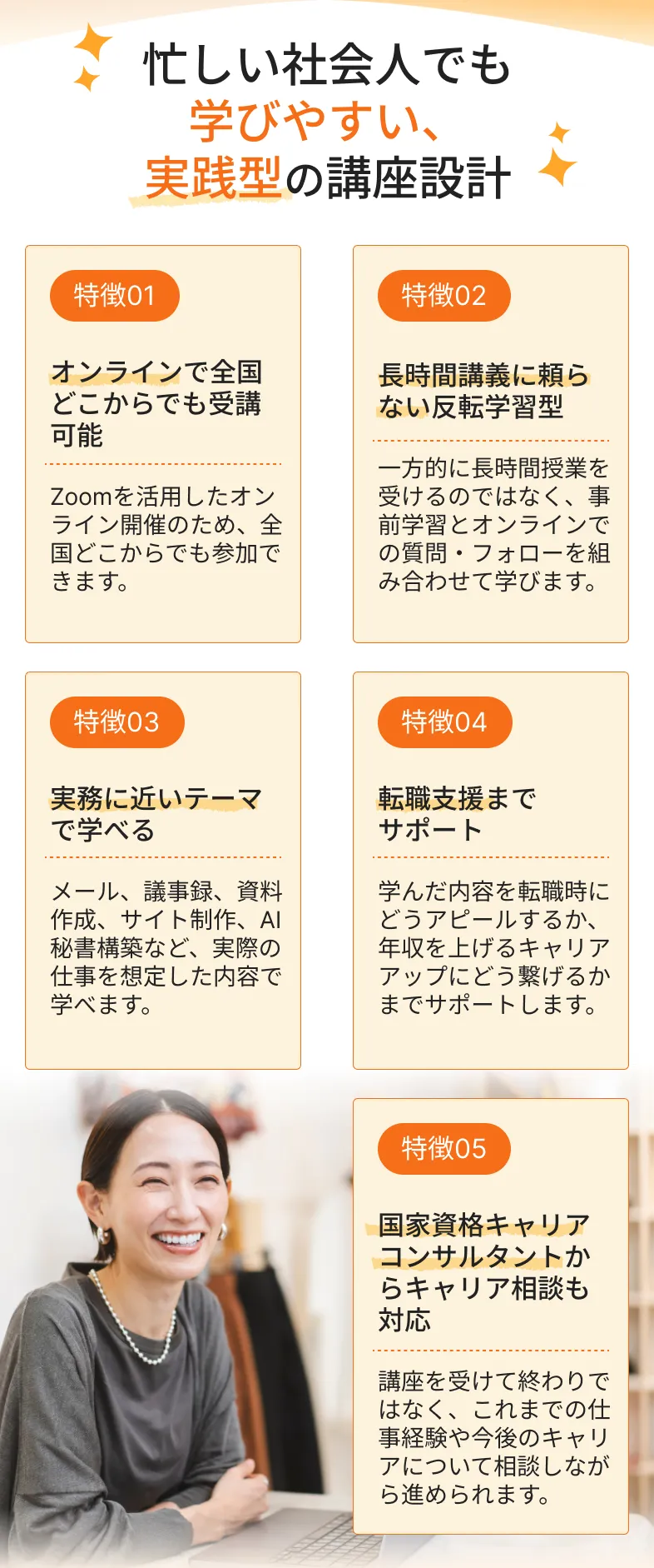 忙しい社会人でも
          学びやすい、
          実践型の講座設計
          特徴01
          特徴02
          オンラインで全国どこからでも受講可能
          
          Zoomを活用したオンライン開催のため、全国どこからでも参加できます。
          長時間講義に頼らない反転学習型
          
          一方的に長時間授業を受けるのではなく、事前学習とオンラインでの質問・フォローを組み合わせて学びます。
          特徴03
          特徴04
          実務に近いテーマで学べる
          
          メール、議事録、資料作成、サイト制作、AI秘書構築など、実際の仕事を想定した内容で学べます。
          転職支援まで
          サポート
          
          学んだ内容を転職時にどうアピールするか、年収を上げるキャリアアップにどう繋げるかまでサポートします。
          特徴05
          国家資格キャリアコンサルタントからキャリア相談も対応
          
          講座を受けて終わりではなく、これまでの仕事経験や今後のキャリアについて相談しながら進められます。