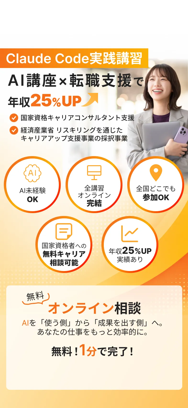 Claude Code実践講習
            AI講座×転職支援で
            年収25%UP
            国家資格キャリアコンサルタント支援
            経済産業省 リスキリングを通じた
            キャリアアップ支援事業の採択事業
            AI未経験
            OK
            全講習
            オンライン
            完結
            全国どこでも
            参加OK
            国家資格者への無料キャリア
            相談可能
            年収25%UP実績あり
            無料
            オンライン相談
            AIを「使う側」から「成果を出す側」へ。
            あなたの仕事をもっと効率的に。
            無料！1分で完了！
            無料オンライン相談に申し込む