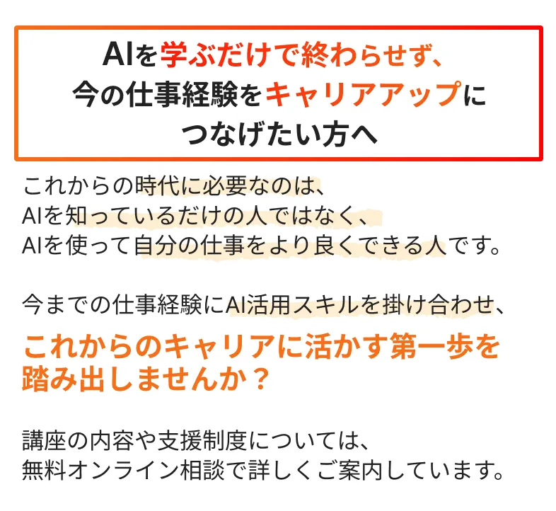 AIを学ぶだけで終わらせず、今の仕事経験をキャリアアップにつなげたい方へ
          これからの時代に必要なのは、AIを知っているだけの人ではなく、AIを使って自分の仕事をより良くできる人です。
          
          今までの仕事経験にAI活用スキルを掛け合わせ、これからのキャリアに活かす第一歩を
          踏み出しませんか？
          
          講座の内容や支援制度については、無料オンライン相談で詳しくご案内しています。