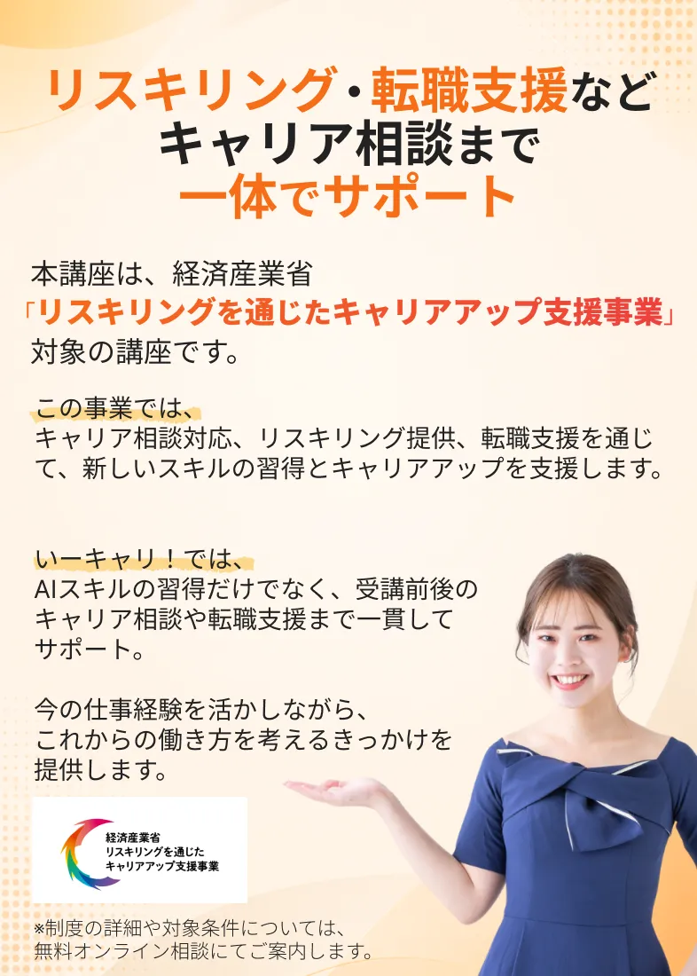 リスキリング・転職支援など
          キャリア相談まで
          一体でサポート
          本講座は、経済産業省
          「リスキリングを通じたキャリアアップ支援事業」
          対象の講座です。
          この事業では、キャリア相談対応、リスキリング提供、転職支援を通じて、新しいスキルの習得とキャリアアップを支援します。
          いーキャリ！では、
          AIスキルの習得だけでなく、受講前後の
          キャリア相談や転職支援まで一貫して
          サポート。
          今の仕事経験を活かしながら、
          これからの働き方を考えるきっかけを
          提供します。
          ※制度の詳細や対象条件については、
          無料オンライン相談にてご案内します。